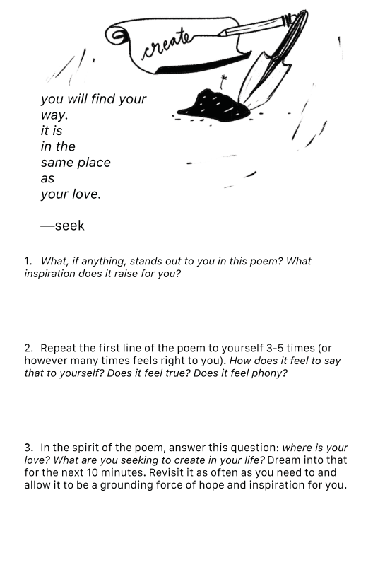 Vi you will find your way. 4 itis / / in the / same place - as your love. —seek 1. What, if anything, stands out to you in this poem? What inspiration does it raise for you? 2. Repeat the first line of the poem to yourself 3-5 times (or however many times feels right to you). How does it feel to say that to yourself? Does it feel true? Does it feel phony? 3. In the spirit of the poem, answer this question: where is your love? What are you seeking to create in your life? Dream into that for the next 10 minutes. Revisit it as often as you need to and allow it to be a grounding force of hope and inspiration for you.